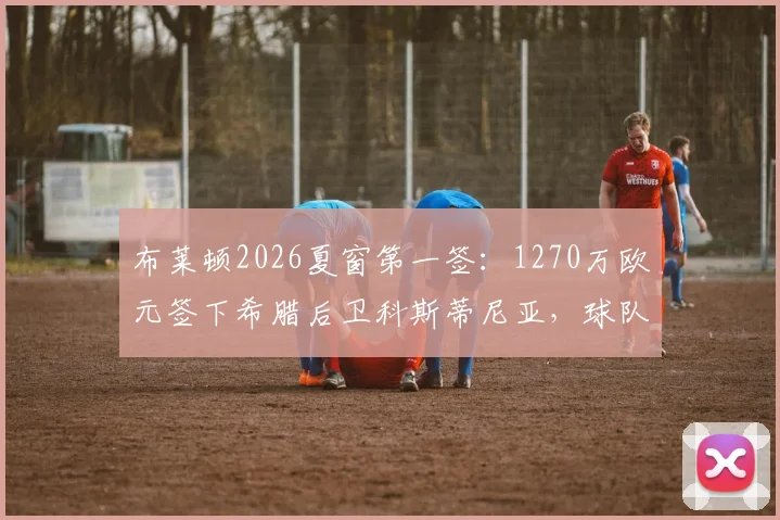 布莱顿2026夏窗第一签:1270万欧元签下希腊后卫科斯蒂尼亚,球队后防实力迎来新变数