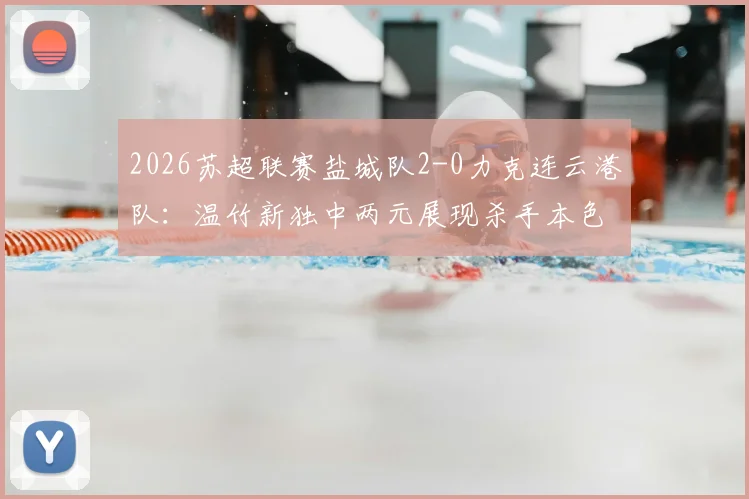 2026苏超联赛盐城队2-0力克连云港队：温竹新独中两元展现杀手本色，附最新积分榜解析