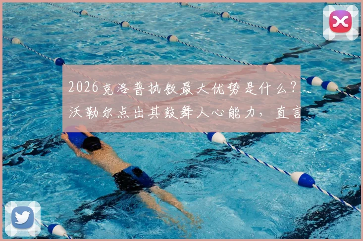 2026克洛普执教最大优势是什么?沃勒尔点出其鼓舞人心能力,直言纳帅欠缺之处