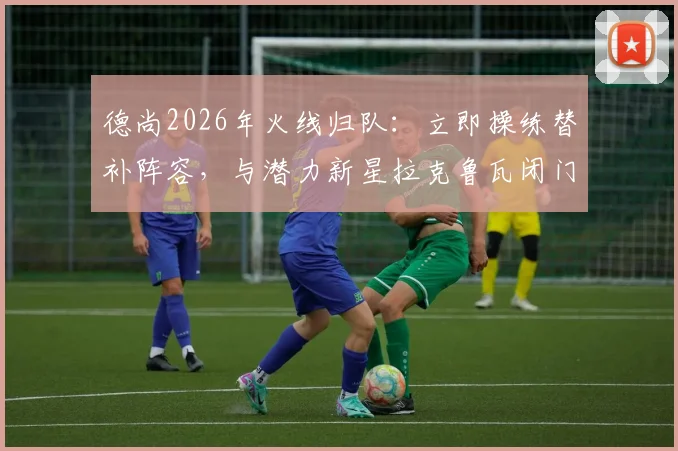 德尚2026年火线归队：立即操练替补阵容，与潜力新星拉克鲁瓦闭门交流释放何种信号？
