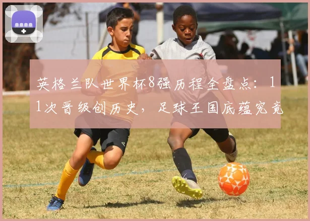 英格兰队世界杯8强历程全盘点:11次晋级创历史,足球王国底蕴究竟有多深?