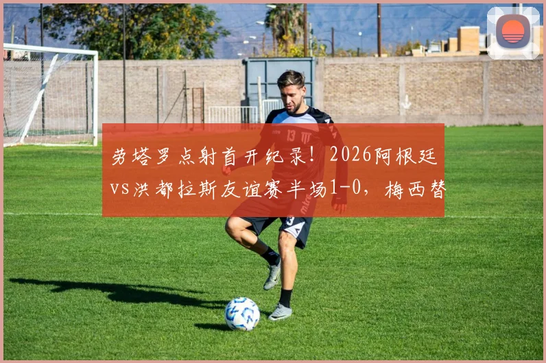 劳塔罗点射首开纪录!2026阿根廷vs洪都拉斯友谊赛半场1-0,梅西替补待命引关注