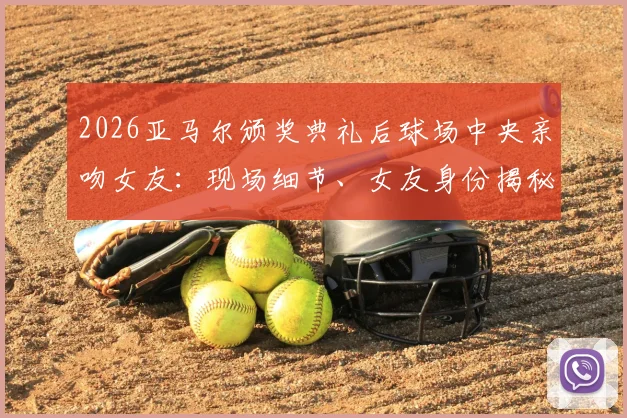 2026亚马尔颁奖典礼后球场中央亲吻女友:现场细节、女友身份揭秘及完整视频回顾