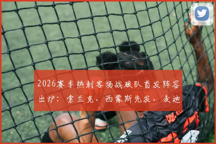 2026赛季热刺客场战狼队首发阵容出炉:索兰克、西蒙斯先发,麦迪逊担任替补原因几何?