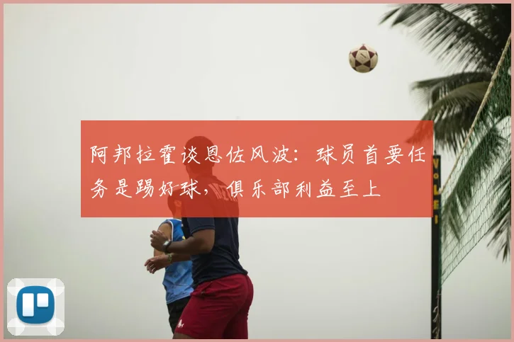 阿邦拉霍谈恩佐风波:球员首要任务是踢好球,俱乐部利益至上