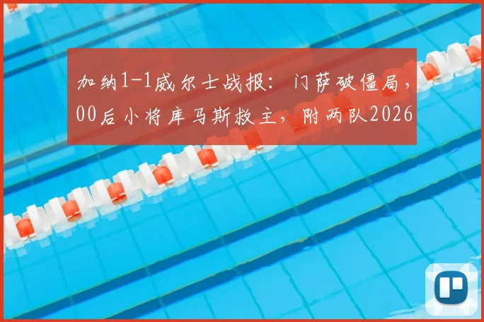 加纳1-1威尔士战报:门萨破僵局,00后小将库马斯救主,附两队2026最新阵容解析