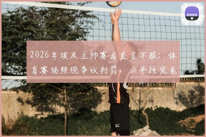 2026年埃及主帅赛后直言不服:体育赛场频现争议判罚,公平性究竟何在?