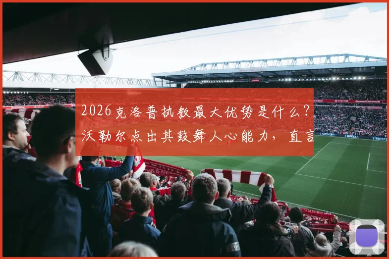 2026克洛普执教最大优势是什么？沃勒尔点出其鼓舞人心能力，直言纳帅欠缺之处