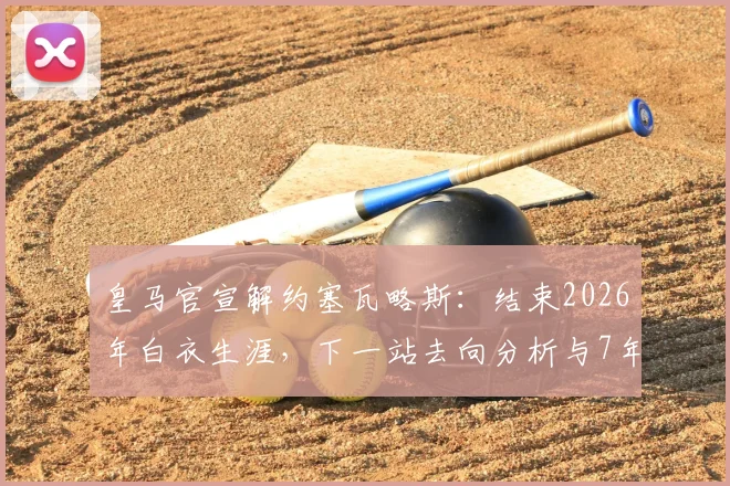 皇马官宣解约塞瓦略斯：结束2026年白衣生涯，下一站去向分析与7年贡献回顾