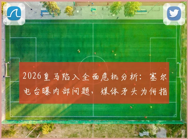 2026皇马陷入全面危机分析：塞尔电台曝内部问题，媒体矛头为何指向老佛爷？