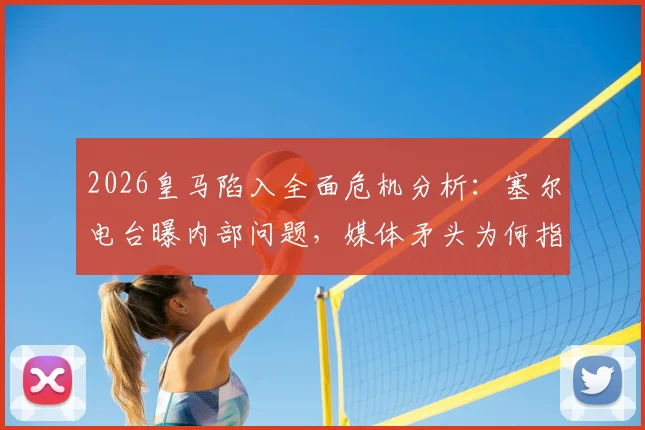 2026皇马陷入全面危机分析：塞尔电台曝内部问题，媒体矛头为何指向老佛爷？