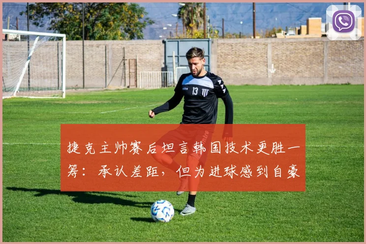 捷克主帅赛后坦言韩国技术更胜一筹：承认差距，但为进球感到自豪