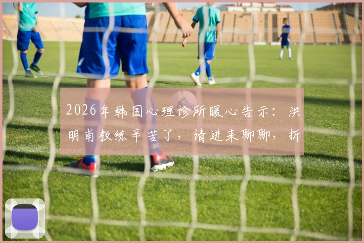 2026年韩国心理诊所暖心告示:洪明甫教练辛苦了,请进来聊聊,折射韩国体育心理支持现状