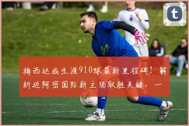 梅西达成生涯910球最新里程碑！解析迈阿密国际新主场取胜关键，一传一射精彩瞬间全回顾