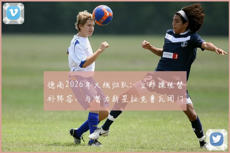 德尚2026年火线归队:立即操练替补阵容,与潜力新星拉克鲁瓦闭门交流释放何种信号?
