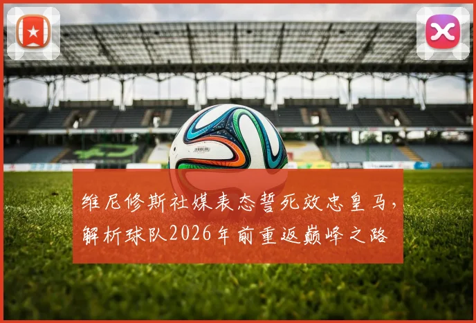 维尼修斯社媒表态誓死效忠皇马,解析球队2026年前重返巅峰之路