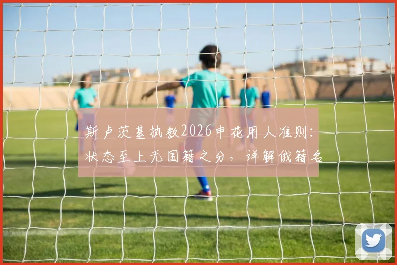 斯卢茨基执教2026申花用人准则：状态至上无国籍之分，详解俄籍名帅战术风格与选人标准